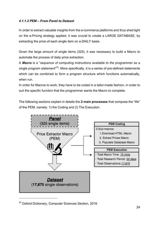 24
4.1.1.2 PEM – From Panel to Dataset
In order to extract valuable insights from the e-commerce platforms and thus shed light
on the e-Pricing strategy applied, it was crucial to create a LARGE DATABASE, by
extracting the price of each single item on a DAILY basis.
Given the large amount of single items (325), it was necessary to build a Macro to
automate the process of daily price extraction.
A Macro is a “sequence of computing instructions available to the programmer as a
single program statement”20
. More specifically, it is a series of pre-defined statements
which can be combined to form a program structure which functions automatically,
when run.
In order for Macros to work, they have to be coded in a tailor-made fashion, in order to
suit the specific function that the programmer wants the Macro to complete.
The following sections explain in details the 2 main processes that compose the “life”
of the PEM, namely: 1) the Coding and 2) The Execution.
20
Oxford Dictionary, Computer Sciences Section, 2016
,
 