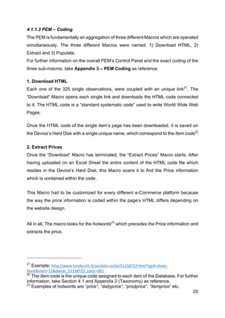 25
4.1.1.3 PEM – Coding
The PEM is fundamentally an aggregation of three different Macros which are operated
simultaneously. The three different Macros were named: 1) Download HTML, 2)
Extract and 3) Populate.
For further information on the overall PEM’s Control Panel and the exact coding of the
three sub-macros, take Appendix 3 – PEM Coding as reference.
1. Download HTML
Each one of the 325 single observations, were coupled with an unique link21
. The
“Download” Macro opens each single link and downloads the HTML code connected
to it. The HTML code is a “standard systematic code” used to write World Wide Web
Pages.
Once the HTML code of the single item’s page has been downloaded, it is saved on
the Device’s Hard Disk with a single unique name, which correspond to the Item code22
.
2. Extract Prices
Once the “Download” Macro has terminated, the “Extract Prices” Macro starts. After
having uploaded on an Excel Sheet the entire content of the HTML code file which
resides in the Device’s Hard Disk, this Macro scans it to find the Price information
which is contained within the code.
This Macro had to be customized for every different e-Commerce platform because
the way the price information is coded within the page’s HTML differs depending on
the website design.
All in all, The macro looks for the hotwords23
which precedes the Price information and
extracts the price.
21
Example: http://www.toryburch.it/sandalo-­‐cecile/51158723.html?cgid=shoes-­‐
heels&start=11&dwvar_51158723_color=001	
  	
  
22
The Item code is the unique code assigned to each item of the Database. For further
information, take Section 4.1 and Appendix 2 (Taxonomy) as reference.
23
Examples of hotwords are “price”, “dailyprice”, “prodprice”, “itemprice” etc.
 