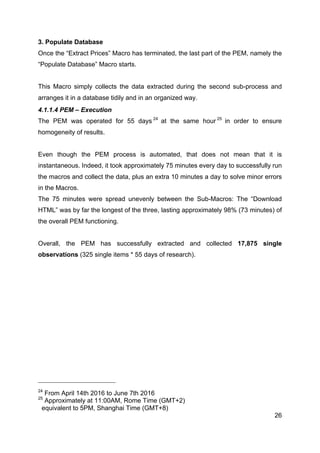26
3. Populate Database
Once the “Extract Prices” Macro has terminated, the last part of the PEM, namely the
“Populate Database” Macro starts.
This Macro simply collects the data extracted during the second sub-process and
arranges it in a database tidily and in an organized way.
4.1.1.4 PEM – Execution
The PEM was operated for 55 days 24
at the same hour 25
in order to ensure
homogeneity of results.
Even though the PEM process is automated, that does not mean that it is
instantaneous. Indeed, it took approximately 75 minutes every day to successfully run
the macros and collect the data, plus an extra 10 minutes a day to solve minor errors
in the Macros.
The 75 minutes were spread unevenly between the Sub-Macros: The “Download
HTML” was by far the longest of the three, lasting approximately 98% (73 minutes) of
the overall PEM functioning.
Overall, the PEM has successfully extracted and collected 17,875 single
observations (325 single items * 55 days of research).
24
From April 14th 2016 to June 7th 2016
25
Approximately at 11:00AM, Rome Time (GMT+2)
equivalent to 5PM, Shanghai Time (GMT+8)
 