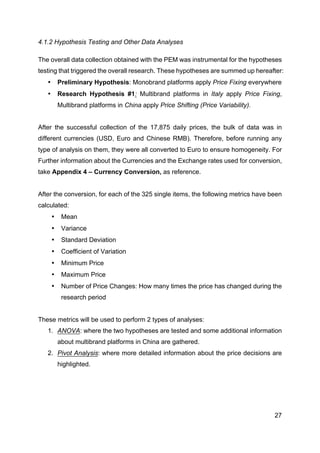 27
4.1.2 Hypothesis Testing and Other Data Analyses
The overall data collection obtained with the PEM was instrumental for the hypotheses
testing that triggered the overall research. These hypotheses are summed up hereafter:
• Preliminary Hypothesis: Monobrand platforms apply Price Fixing everywhere
• Research Hypothesis #1: Multibrand platforms in Italy apply Price Fixing,
Multibrand platforms in China apply Price Shifting (Price Variability).
After the successful collection of the 17,875 daily prices, the bulk of data was in
different currencies (USD, Euro and Chinese RMB). Therefore, before running any
type of analysis on them, they were all converted to Euro to ensure homogeneity. For
Further information about the Currencies and the Exchange rates used for conversion,
take Appendix 4 – Currency Conversion, as reference.
After the conversion, for each of the 325 single items, the following metrics have been
calculated:
• Mean
• Variance
• Standard Deviation
• Coefficient of Variation
• Minimum Price
• Maximum Price
• Number of Price Changes: How many times the price has changed during the
research period
These metrics will be used to perform 2 types of analyses:
1. ANOVA: where the two hypotheses are tested and some additional information
about multibrand platforms in China are gathered.
2. Pivot Analysis: where more detailed information about the price decisions are
highlighted.
 