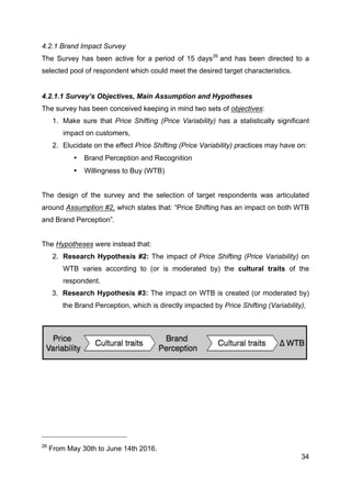 34
4.2.1 Brand Impact Survey
The Survey has been active for a period of 15 days26
and has been directed to a
selected pool of respondent which could meet the desired target characteristics.
4.2.1.1 Survey’s Objectives, Main Assumption and Hypotheses
The survey has been conceived keeping in mind two sets of objectives:
1. Make sure that Price Shifting (Price Variability) has a statistically significant
impact on customers,
2. Elucidate on the effect Price Shifting (Price Variability) practices may have on:
• Brand Perception and Recognition
• Willingness to Buy (WTB)
The design of the survey and the selection of target respondents was articulated
around Assumption #2, which states that: “Price Shifting has an impact on both WTB
and Brand Perception”.
The Hypotheses were instead that:
2. Research Hypothesis #2: The impact of Price Shifting (Price Variability) on
WTB varies according to (or is moderated by) the cultural traits of the
respondent.
3. Research Hypothesis #3: The impact on WTB is created (or moderated by)
the Brand Perception, which is directly impacted by Price Shifting (Variability),
26
From May 30th to June 14th 2016.
 