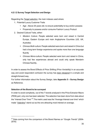 35
4.2.1.2 Survey Target Selection and Design
Regarding the Target selection, the main indexes used where:
1. Potential Luxury Customer Traits
• Age - Above 20 years old, to ensure potentiality to buy and/or possess
• Propensity to possess and/or consume Fashion Luxury Product
2. Desired Cultural Traits, either:
• Western Culture: People selected were born and raised in Central
Europe, Eastern Europe and main Anglophone Countries (US, UK,
Australia)
• Chinese Multi-culture: People selected were born and raised in China but
had a long term foreign experience and spoke more than one language
fluently
• Chinese Mono-culture: People selected were born and raised in China,
only had few experiences abroad and could only speak Mandarin
Chinese fluently.
In order to assess the Brand Effects of Price Shifting (Price Variability) in an accurate
way and avoid respondent confusion the survey has been designed in a simple and
straight-forward way.
For further information about the Survey Design, take Appendix 5 – Survey Design
as Reference.
Selection of the Brand to be surveyed
In order to avoid complexity, out of the 7 brands analyzed in the Price Extractor Macro
(PEM) part, only one has been selected. The selection has been done from data about
the “Interest Over Time” 27
.The metric used was the “Average Interest over time” which
made “Valentino” stand out as the one attracting most interest on average.
27
Data coming from the comparison of the Brand Names on “Google Trends” (2004-
2016)
 