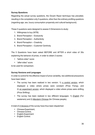 36
Survey Questions
Regarding the actual survey questions, the Occam Razor technique has prevailed,
resulting in the compilation only 5 questions, other than the ordinary profiling questions
(regarding age, sex, luxury consumption propensity and cultural background).
These 5 questions were designed to assess 5 Dimensions to study:
1. Willingness to buy (WTB)
2. Brand Perception – Exclusivity
3. Brand Perception – Authenticity
4. Brand Perception – Creativity
5. Brand Perception – Customer Centricity
The 5 Questions have been asked BEFORE and AFTER a short video of 30s
explaining the behavior of prices, in order to obtain 2 scores:
• “before-video” score
• “after-video” score
to be used for comparison.
Survey Versions and Languages
In order to control for the effective impact of price variability, two additional precautions
have been taken:
• The survey has been realized in two version: 1) a control version, which
displayed a video where prices were constant (Price Fixing), and
2) an experiment version, which displayed a video where prices were shifting
(Price Shifting).
• The survey has been realized in two different languages: 1) English (For
westeners) and 2) Mandarin Chinese (for Chinese people).
A total of 4 Versions of the survey have thus been dispatched:
• Chinese-Experiment,
• Chinese-Control,
• English-Experiment
• English Control.
 
