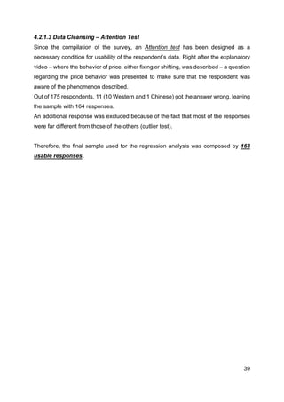 39
4.2.1.3 Data Cleansing – Attention Test
Since the compilation of the survey, an Attention test has been designed as a
necessary condition for usability of the respondent’s data. Right after the explanatory
video – where the behavior of price, either fixing or shifting, was described – a question
regarding the price behavior was presented to make sure that the respondent was
aware of the phenomenon described.
Out of 175 respondents, 11 (10 Western and 1 Chinese) got the answer wrong, leaving
the sample with 164 responses.
An additional response was excluded because of the fact that most of the responses
were far different from those of the others (outlier test).
Therefore, the final sample used for the regression analysis was composed by 163
usable responses.
 