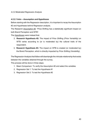 40
4.2.2 Moderated Regression Analysis
4.2.2.1 Intro – Assumption and Hypotheses
Before starting with the Regression description, it is important to recap the Assumption
#2 and Hypotheses behind Regression analysis.
The Research Assumption #2: “Price Shifting has a statistically significant impact on
both Brand Perception and WTB”.
The Hypotheses were instead that:
2. Research Hypothesis #2: The impact of Price Shifting (Price Variability) on
WTB varies according to (or is moderated by) the cultural traits of the
respondent.
3. Research Hypothesis #3: The impact on WTB is created (or moderated by)
the Brand Perception, which is directly impacted by Price Shifting (Variability),
The Regression Analysis that follow will disentangle the intricate relationship that exists
between the variables obtained through the survey.
This process will be done in three steps:
1. Mean Comparison: To verify the Assumption #2 and select the variables
2. Regression Set 1: To test the Hypothesis #1
3. Regression Set 2: To test the Hypothesis #2
 