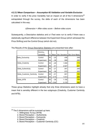 41
4.2.2.2 Mean Comparison – Assumption #2 Validation and Variable Exclusion
In order to verify if the price Variability had an impact on all of the 5 dimensions28
extrapolated through the survey, the delta of each of the dimensions has been
calculated in this way:
∆Dimension = After-video score – Before-video score
Subsequently, a Descriptive statistics and a t-Test were run to verify if there was a
statistically significant difference between the Experiment Group (which witnessed the
Price Shifting) and the Control Group (which did not).
The Results of the Group Descriptive Statistics are presented here after:
Dummy_
Variability N Mean Std. Deviation Std. Error Mean
Delta_Exclusivity Control 80 -.25 .436 .049
Experiment 84 -.38 .599 .065
Delta_Creativity Control 80 -.29 1.009 .113
Experiment 84 -.01 2.027 .221
Delta_Authenticity Control 80 -.21 .441 .049
Experiment 84 -.36 .573 .063
Delta_Customer_Centricity Control 80 -.01 .921 .103
Experiment 84 -3.75 1.913 .209
Delta_WTB Control 80 -.36 1.105 .124
Experiment 84 -2.86 3.170 .346
These group Statistics highlight already that only three dimensions seem to have a
mean that is sensibly different in the two subgroups (Creativity, Customer Centricity
and WTB).
28
The 5 dimensions will be summed up here:
1. Willingness To buy (WTB)
2. Brand Perception – Authenticity
3. Brand Perception – Exclusivity
4. Brand Perception – Creativity
5. Brand Perception – Customer Centricity (CC)
 