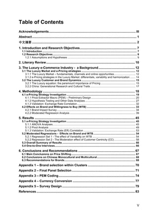 V
Table of Contents
Acknowledgements.................................................................................................. III	
  
Abstract...................................................................................................................... 1	
  
中文摘要 ...................................................................................................................... 2	
  
1. Introduction and Research Objectives................................................................ 7	
  
1.1 Introduction ................................................................................................................................ 7	
  
1.2 Research Objectives.................................................................................................................. 8	
  
1.2.1 Assumptions and Hypotheses .............................................................................................. 9	
  
2. Literary Review.................................................................................................... 10	
  
3. The Luxury e-Commerce Industry - a Background......................................... 12	
  
3.1 The Luxury Market and e-Pricing strategies ......................................................................... 12	
  
3.1.1 The Luxury Market – fundamentals, channels and online opportunities............................. 12	
  
3.1.2 e-Pricing strategies in the Luxury Market: differentials, variability and harmonization ....... 14	
  
3.2 The Luxury Customer and Brand Dynamics ......................................................................... 15	
  
3.2.1 The Luxury equation: the paramount importance of Pricing ............................................... 15	
  
3.2.2 China: Generational Research and Cultural Traits ............................................................. 17	
  
4. Methodology ........................................................................................................ 18	
  
4.1 e-Pricing Strategy Investigation ............................................................................................. 19	
  
4.1.1 Price Extractor Macro (PEM) – Preliminary Design............................................................ 20	
  
4.1.2 Hypothesis Testing and Other Data Analyses .................................................................... 27	
  
4.1.3 Validation: Exchange Rate Correlation............................................................................... 32	
  
4.2 Effects on Brand and Willingness to Buy (WTB) .................................................................. 33	
  
4.2.1 Brand Impact Survey .......................................................................................................... 34	
  
4.2.2 Moderated Regression Analysis ......................................................................................... 39	
  
5. Results ................................................................................................................. 45	
  
5.1 e-Pricing Strategy Investigation ............................................................................................. 45	
  
5.1.1 ANOVA Analyses................................................................................................................ 45	
  
5.1.2 Pivot Analysis ..................................................................................................................... 49	
  
5.1.3 Validation: Exchange Rate (ER) Correlation ...................................................................... 53	
  
5.2 Moderated Regressions - Effects on Brand and WTB......................................................... 54	
  
5.2.1 Regression Set 1 - The effect of Variability on WTB .......................................................... 54	
  
5.2.2 Regression Set 2 - The Moderation effect of Customer Centricity (CC)............................. 58	
  
5.3 Overall Summary of Results ................................................................................................... 66	
  
5.4 One-to-One Interviews............................................................................................................. 66	
  
6. Conclusions and Recommendations ................................................................ 67	
  
6.1 Main Conclusions on Price Shifting....................................................................................... 67	
  
6.2 Conclusions on Chinese Monocultural and Multicultural.................................................... 68	
  
6.3 Recommendations for Brands................................................................................................ 68	
  
Appendix 1 – Brand selection within Clusters ..................................................... 70	
  
Appendix 2 – Final Panel Selection ....................................................................... 71	
  
Appendix 3 – PEM Coding...................................................................................... 74	
  
Appendix 4 – Currency Conversion ...................................................................... 77	
  
Appendix 5 – Survey Design .................................................................................. 79	
  
References ............................................................................................................... 83	
  
 
