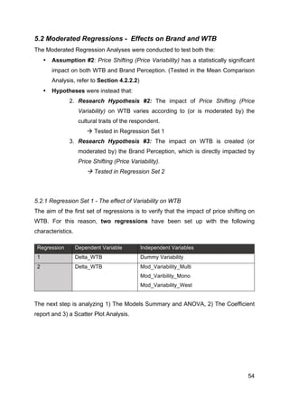 54
5.2 Moderated Regressions - Effects on Brand and WTB
The Moderated Regression Analyses were conducted to test both the:
• Assumption #2: Price Shifting (Price Variability) has a statistically significant
impact on both WTB and Brand Perception. (Tested in the Mean Comparison
Analysis, refer to Section 4.2.2.2)
• Hypotheses were instead that:
2. Research Hypothesis #2: The impact of Price Shifting (Price
Variability) on WTB varies according to (or is moderated by) the
cultural traits of the respondent.
à Tested in Regression Set 1
3. Research Hypothesis #3: The impact on WTB is created (or
moderated by) the Brand Perception, which is directly impacted by
Price Shifting (Price Variability).
à Tested in Regression Set 2
5.2.1 Regression Set 1 - The effect of Variability on WTB
The aim of the first set of regressions is to verify that the impact of price shifting on
WTB. For this reason, two regressions have been set up with the following
characteristics.
Regression Dependent Variable Independent Variables
1 Delta_WTB Dummy Variability
2 Delta_WTB Mod_Variability_Multi
Mod_Varibility_Mono
Mod_Variability_West
The next step is analyzing 1) The Models Summary and ANOVA, 2) The Coefficient
report and 3) a Scatter Plot Analysis.
 