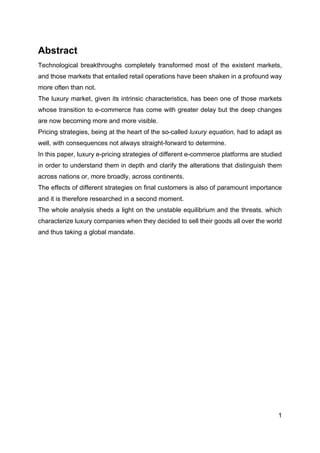 1
Abstract
Technological breakthroughs completely transformed most of the existent markets,
and those markets that entailed retail operations have been shaken in a profound way
more often than not.
The luxury market, given its intrinsic characteristics, has been one of those markets
whose transition to e-commerce has come with greater delay but the deep changes
are now becoming more and more visible.
Pricing strategies, being at the heart of the so-called luxury equation, had to adapt as
well, with consequences not always straight-forward to determine.
In this paper, luxury e-pricing strategies of different e-commerce platforms are studied
in order to understand them in depth and clarify the alterations that distinguish them
across nations or, more broadly, across continents.
The effects of different strategies on final customers is also of paramount importance
and it is therefore researched in a second moment.
The whole analysis sheds a light on the unstable equilibrium and the threats. which
characterize luxury companies when they decided to sell their goods all over the world
and thus taking a global mandate.
 