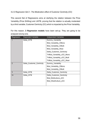 58
5.2.2 Regression Set 2 - The Moderation effect of Customer Centricity (CC)
This second Set of Regressions aims at clarifying the relation between the Price
Variability (Price Shifting) and ∆WTB, proving that the relation is actually moderated
by a third variable, Customer Centricity (CC) which is impacted by the Price Variability.
For this reason, 3 Regression models have been set-up. They are going to be
analyzed one-by-one.
Regression Dependent Variable Independent Variables
1 Delta_WTB Dummy_Variability
Mod_Variability_CMono
Mod_Variability_CMulti
Mod_Variability_West
Delta_Customer_Centricity
TriMod_Variability_zCC_Mono
TriMod_Variability_zCC_Multi
TriMod_Variability_zCC_West
2 Delta_Customer_Centricity Dummy_Variability
Mod_Variability_CMono
Mod_Variability_CMulti
3 Delta_WTB Delta_Customer_Centricity
3+ Delta_WTB Delta_Customer_Centricity
Mod_Multiculture_zCC
Mod_WestCulture_zCC
 