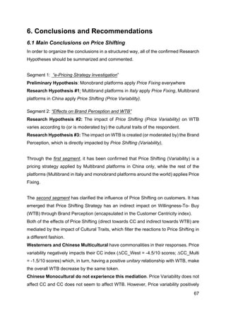 67
6. Conclusions and Recommendations
6.1 Main Conclusions on Price Shifting
In order to organize the conclusions in a structured way, all of the confirmed Research
Hypotheses should be summarized and commented.
Segment 1: “e-Pricing Strategy Investigation”
Preliminary Hypothesis: Monobrand platforms apply Price Fixing everywhere
Research Hypothesis #1: Multibrand platforms in Italy apply Price Fixing, Multibrand
platforms in China apply Price Shifting (Price Variability).
Segment 2: “Effects on Brand Perception and WTB”
Research Hypothesis #2: The impact of Price Shifting (Price Variability) on WTB
varies according to (or is moderated by) the cultural traits of the respondent.
Research Hypothesis #3: The impact on WTB is created (or moderated by) the Brand
Perception, which is directly impacted by Price Shifting (Variability),
Through the first segment, it has been confirmed that Price Shifting (Variability) is a
pricing strategy applied by Multibrand platforms in China only, while the rest of the
platforms (Multibrand in Italy and monobrand platforms around the world) applies Price
Fixing.
The second segment has clarified the influence of Price Shifting on customers. It has
emerged that Price Shifting Strategy has an indirect impact on Willingness-To- Buy
(WTB) through Brand Perception (encapsulated in the Customer Centricity index).
Both of the effects of Price Shifting (direct towards CC and indirect towards WTB) are
mediated by the impact of Cultural Traits, which filter the reactions to Price Shifting in
a different fashion.
Westerners and Chinese Multicultural have commonalities in their responses. Price
variability negatively impacts their CC index (∆CC_West = -4.5/10 scores; ∆CC_Multi
= -1.5/10 scores) which, in turn, having a positive unitary relationship with WTB, make
the overall WTB decrease by the same token.
Chinese Monocultural do not experience this mediation. Price Variability does not
affect CC and CC does not seem to affect WTB. However, Price variability positively
 