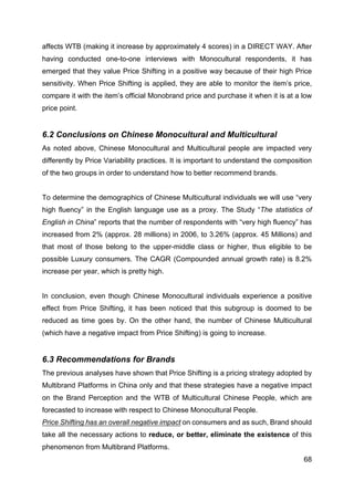68
affects WTB (making it increase by approximately 4 scores) in a DIRECT WAY. After
having conducted one-to-one interviews with Monocultural respondents, it has
emerged that they value Price Shifting in a positive way because of their high Price
sensitivity. When Price Shifting is applied, they are able to monitor the item’s price,
compare it with the item’s official Monobrand price and purchase it when it is at a low
price point.
6.2 Conclusions on Chinese Monocultural and Multicultural
As noted above, Chinese Monocultural and Multicultural people are impacted very
differently by Price Variability practices. It is important to understand the composition
of the two groups in order to understand how to better recommend brands.
To determine the demographics of Chinese Multicultural individuals we will use “very
high fluency” in the English language use as a proxy. The Study “The statistics of
English in China” reports that the number of respondents with “very high fluency” has
increased from 2% (approx. 28 millions) in 2006, to 3.26% (approx. 45 Millions) and
that most of those belong to the upper-middle class or higher, thus eligible to be
possible Luxury consumers. The CAGR (Compounded annual growth rate) is 8.2%
increase per year, which is pretty high.
In conclusion, even though Chinese Monocultural individuals experience a positive
effect from Price Shifting, it has been noticed that this subgroup is doomed to be
reduced as time goes by. On the other hand, the number of Chinese Multicultural
(which have a negative impact from Price Shifting) is going to increase.
6.3 Recommendations for Brands
The previous analyses have shown that Price Shifting is a pricing strategy adopted by
Multibrand Platforms in China only and that these strategies have a negative impact
on the Brand Perception and the WTB of Multicultural Chinese People, which are
forecasted to increase with respect to Chinese Monocultural People.
Price Shifting has an overall negative impact on consumers and as such, Brand should
take all the necessary actions to reduce, or better, eliminate the existence of this
phenomenon from Multibrand Platforms.
 