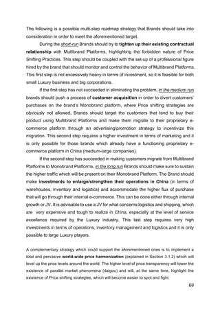 69
The following is a possible multi-step roadmap strategy that Brands should take into
consideration in order to meet the aforementioned target.
During the short-run Brands should try to tighten up their existing contractual
relationship with Multibrand Platforms, highlighting the forbidden nature of Price
Shifting Practices. This step should be coupled with the set-up of a professional figure
hired by the brand that should monitor and control the behavior of Multibrand Platforms.
This first step is not excessively heavy in terms of investment, so it is feasible for both
small Luxury business and big corporations.
If the first step has not succeeded in eliminating the problem, in the medium run
brands should push a process of customer acquisition in order to divert customers’
purchases on the brand’s Monobrand platform, where Price shifting strategies are
obviously not allowed. Brands should target the customers that tend to buy their
product using Multibrand Platforms and make them migrate to their proprietary e-
commerce platform through an advertising/promotion strategy to incentivize this
migration. This second step requires a higher investment in terms of marketing and it
is only possible for those brands which already have a functioning proprietary e-
commerce platform in China (medium-large companies).
If the second step has succeeded in making customers migrate from Multibrand
Platforms to Monobrand Platforms, in the long run Brands should make sure to sustain
the higher traffic which will be present on their Monobrand Platform. The Brand should
make investments to enlarge/strengthen their operations in China (in terms of
warehouses, inventory and logistics) and accommodate the higher flux of purchase
that will go through their internal e-commerce. This can be done either through internal
growth or JV. It is advisable to use a JV for what concerns logistics and shipping, which
are very expensive and tough to realize in China, especially at the level of service
excellence required by the Luxury industry. This last step requires very high
investments in terms of operations, inventory management and logistics and it is only
possible to large Luxury players.
A complementary strategy which could support the aforementioned ones is to implement a
total and pervasive world-wide price harmonization (explained in Section 3.1.2) which will
level up the price levels around the world. The higher level of price transparency will lower the
existence of parallel market phenomena (daigou) and will, at the same time, highlight the
existence of Price shifting strategies, which will become easier to spot and fight.
 