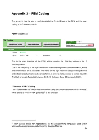 74
Appendix 3 – PEM Coding
This appendix has the aim to clarify in details the Control Panel of the PEM and the exact
coding of its 3 subcomponents.
PEM Control Panel
This is the main interface of the PEM, which contains the Starting buttons of its 3
subcomponents.
Due to the complexity of the 3 processes and due to the lengthiness of the entire PEM, Errors
and small defects are a possibility. The Panel on the right has been designed to spot errors
and indicate exactly which was the area of error, in order to make possible to correct it quickly.
The Daily error rate fluctuated between 0.6-6.1% (between 2 and 20 items out of 325).
“Download HTML” Coding
The “Download HTML” Macro has been written using the Chrome Browser add-in “iMacros”,
which allows to connect VBA-generated34
to the Browser.
34
VBA (Visual Basic for Applications) is the programming language used within
Microsoft programs (especially Excel) to develop Macros.
 