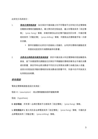 3
此研究分為兩部分：
1. 電商定價策略調查：旨在探討中國與義大利不同電商平台所制訂的定價策略
並觀察其價格的變動模式。最主要的研究假說是，義大利電商採用「固定價
格」（price fixing）策略，即維持奢侈品的定價不變直到折扣季；中國的電
商則採用「浮動定價」（price shifting）策略，同樣商品的價格幾乎每一天都
在改變。
• 匯率的變動在此研究中是被納入考量的，以利評估價格的變動是受
到匯差或是受到市場價格競爭的影響。
2. 消費者品牌觀感與購買意願調查：對於中國及意大利定價策略的假說驗證為
真後，接下來最重要的課題就在於探討不停變動的價格對奢侈品市場的消費
者的影響，探討同時也將消費者不同的文化背景與消費行為模式納入考量。
這部分的假說是浮動的價格對各個消費者的影響不同，而當中的不同與其文
化背景息息相關。
研究假設
電商定價策略調查是設計來測試：
假設 #1（assumption）: 商品價格變動與匯率變動無關
假說 （hypothesis)
0. 初步假說：所有單一品牌的電商平台都採用「固定價格」（price fixing）策略。
1. 研究假說＃1: 意大利的多品牌電商採用「固定價格」（price fixing）策略，中國的多
品牌電商採用「浮動定價」（price shifting）策略。
 