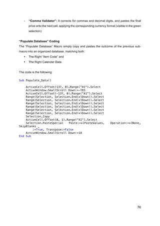 76
- “Comma Validator”: It corrects for commas and decimal digits, and pastes the final
price onto the next cell, applying the corresponding currency format (visible in the green
selection).
“Populate Database” Coding
The “Populate Database” Macro simply copy and pastes the outcome of the previous sub-
macro into an organized database, matching both:
• The Right “Item Code” and
• The Right Calendar Date.
The code is the following:
Sub Populate_Data()
ActiveCell.Offset(137, 0).Range("A1").Select
ActiveWindow.SmallScroll Down:=-783
ActiveCell.Offset(-137, 0).Range("A1").Select
Range(Selection, Selection.End(xlDown)).Select
Range(Selection, Selection.End(xlDown)).Select
Range(Selection, Selection.End(xlDown)).Select
Range(Selection, Selection.End(xlDown)).Select
Range(Selection, Selection.End(xlDown)).Select
Range(Selection, Selection.End(xlDown)).Select
Selection.Copy
ActiveCell.Offset(0, 1).Range("A1").Select
Selection.PasteSpecial Paste:=xlPasteValues, Operation:=xlNone,
SkipBlanks _
:=True, Transpose:=False
ActiveWindow.SmallScroll Down:=18
End Sub
 