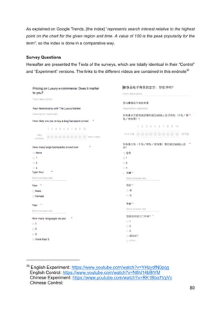 80
As explained on Google Trends, [the index] “represents search interest relative to the highest
point on the chart for the given region and time. A value of 100 is the peak popularity for the
term”, so the index is done in a comparative way.
Survey Questions
Hereafter are presented the Texts of the surveys, which are totally identical in their “Control”
and “Experiment” versions. The links to the different videos are contained in this endnote35
35
English Experiment: https://www.youtube.com/watch?v=YHzydfN0pqg
English Control: https://www.youtube.com/watch?v=N8hl14bBtVM
Chinese Experiment: https://www.youtube.com/watch?v=RK1Bbo7VyVc
Chinese Control:
 