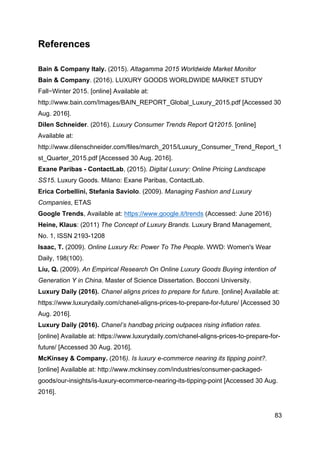 83
References
Bain & Company Italy. (2015). Altagamma 2015 Worldwide Market Monitor
Bain & Company. (2016). LUXURY GOODS WORLDWIDE MARKET STUDY
Fall−Winter 2015. [online] Available at:
http://www.bain.com/Images/BAIN_REPORT_Global_Luxury_2015.pdf [Accessed 30
Aug. 2016].
Dilen Schneider. (2016). Luxury Consumer Trends Report Q12015. [online]
Available at:
http://www.dilenschneider.com/files/march_2015/Luxury_Consumer_Trend_Report_1
st_Quarter_2015.pdf [Accessed 30 Aug. 2016].
Exane Paribas - ContactLab, (2015). Digital Luxury: Online Pricing Landscape
SS15. Luxury Goods. Milano: Exane Paribas, ContactLab.
Erica Corbellini, Stefania Saviolo. (2009). Managing Fashion and Luxury
Companies, ETAS
Google Trends, Available at: https://www.google.it/trends (Accessed: June 2016)
Heine, Klaus: (2011) The Concept of Luxury Brands. Luxury Brand Management,
No. 1, ISSN 2193-1208
Isaac, T. (2009). Online Luxury Rx: Power To The People. WWD: Women's Wear
Daily, 198(100).
Liu, Q. (2009). An Empirical Research On Online Luxury Goods Buying intention of
Generation Y in China. Master of Science Dissertation. Bocconi University.
Luxury Daily (2016). Chanel aligns prices to prepare for future. [online] Available at:
https://www.luxurydaily.com/chanel-aligns-prices-to-prepare-for-future/ [Accessed 30
Aug. 2016].
Luxury Daily (2016). Chanel’s handbag pricing outpaces rising inflation rates.
[online] Available at: https://www.luxurydaily.com/chanel-aligns-prices-to-prepare-for-
future/ [Accessed 30 Aug. 2016].
McKinsey & Company. (2016). Is luxury e-commerce nearing its tipping point?.
[online] Available at: http://www.mckinsey.com/industries/consumer-packaged-
goods/our-insights/is-luxury-ecommerce-nearing-its-tipping-point [Accessed 30 Aug.
2016].
 