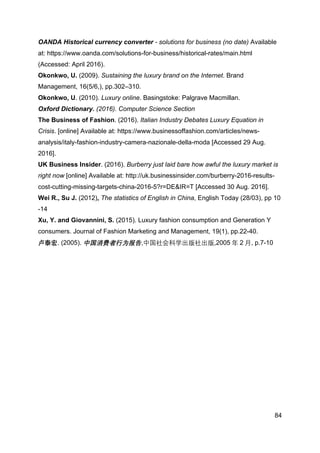 84
OANDA Historical currency converter - solutions for business (no date) Available
at: https://www.oanda.com/solutions-for-business/historical-rates/main.html
(Accessed: April 2016).
Okonkwo, U. (2009). Sustaining the luxury brand on the Internet. Brand
Management, 16(5/6,), pp.302–310.
Okonkwo, U. (2010). Luxury online. Basingstoke: Palgrave Macmillan.
Oxford Dictionary. (2016). Computer Science Section
The Business of Fashion. (2016). Italian Industry Debates Luxury Equation in
Crisis. [online] Available at: https://www.businessoffashion.com/articles/news-
analysis/italy-fashion-industry-camera-nazionale-della-moda [Accessed 29 Aug.
2016].
UK Business Insider. (2016). Burberry just laid bare how awful the luxury market is
right now [online] Available at: http://uk.businessinsider.com/burberry-2016-results-
cost-cutting-missing-targets-china-2016-5?r=DE&IR=T [Accessed 30 Aug. 2016].
Wei R., Su J. (2012), The statistics of English in China, English Today (28/03), pp 10
-14
Xu, Y. and Giovannini, S. (2015). Luxury fashion consumption and Generation Y
consumers. Journal of Fashion Marketing and Management, 19(1), pp.22-40.
卢泰宏. (2005). 中国消费者行为报告,中国社会科学出版社出版,2005 年 2 月, p.7-10
	
  
 