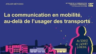 ATELIER MÉTHODO 30E FORUM DE LA COMMUNICATION
PUBLIQUE ET TERRITORIALE
4.5.6 Décembre 2018 LYON
La communication en mobilité,
au-delà de l’usager des transports
 