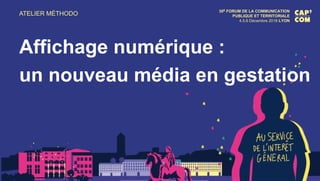 ATELIER MÉTHODO 30E FORUM DE LA COMMUNICATION
PUBLIQUE ET TERRITORIALE
4.5.6 Décembre 2018 LYON
Affichage numérique :
un nouveau média en gestation
 