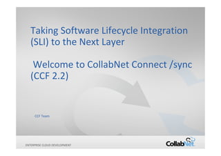 Copyright ©2012 CollabNet, Inc. All Rights Reserved.ENTERPRISE CLOUD DEVELOPMENT
Taking Software Lifecycle Integration
(SLI) to the Next Layer
Welcome to CollabNet Connect /sync
(CCF 2.2)
CCF Team
 