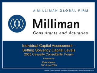 Individual Capital Assessment – Setting Solvency Capital Levels 2005 Casualty Consultants’ Forum Presented by Kyle Mrotek  16 th  June 2005 