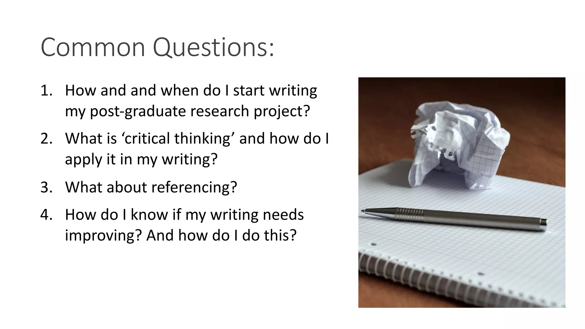 Common Questions:
1. How and and when do I start writing
my post-graduate research project?
2. What is ‘critical thinking’ and how do I
apply it in my writing?
3. What about referencing?
4. How do I know if my writing needs
improving? And how do I do this?
 