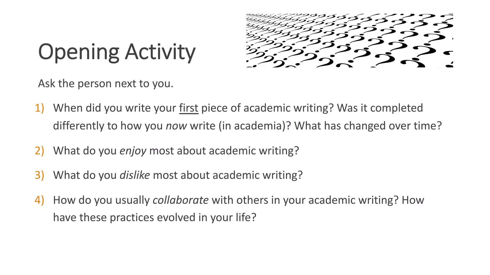 Opening Activity
Ask the person next to you.
1) When did you write your first piece of academic writing? Was it completed
differently to how you now write (in academia)? What has changed over time?
2) What do you enjoy most about academic writing?
3) What do you dislike most about academic writing?
4) How do you usually collaborate with others in your academic writing? How
have these practices evolved in your life?
 