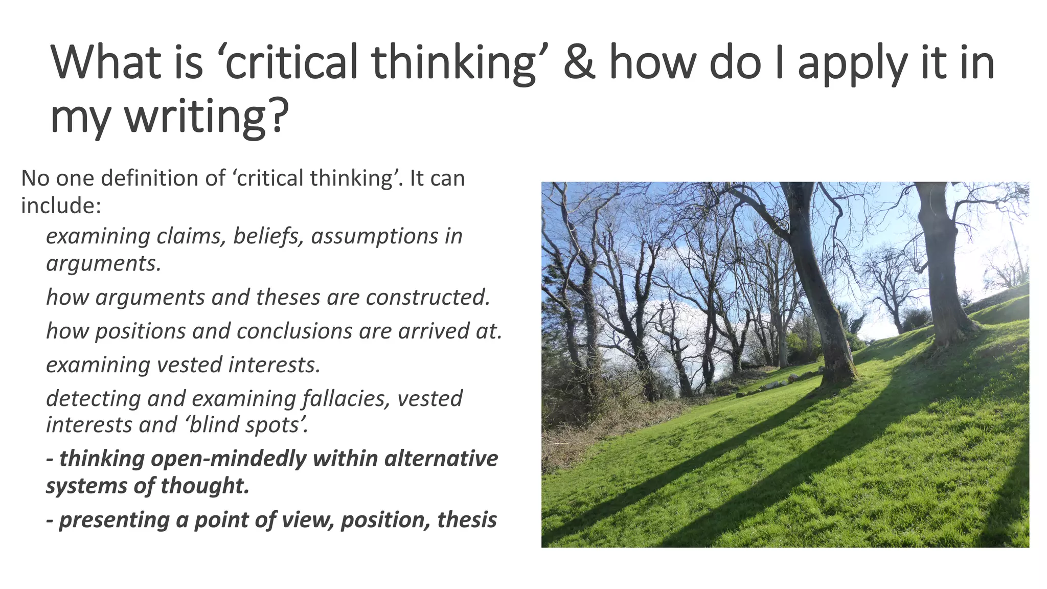 What is ‘critical thinking’ & how do I apply it in
my writing?
No one definition of ‘critical thinking’. It can
include:
examining claims, beliefs, assumptions in
arguments.
how arguments and theses are constructed.
how positions and conclusions are arrived at.
examining vested interests.
detecting and examining fallacies, vested
interests and ‘blind spots’.
- thinking open-mindedly within alternative
systems of thought.
- presenting a point of view, position, thesis
 