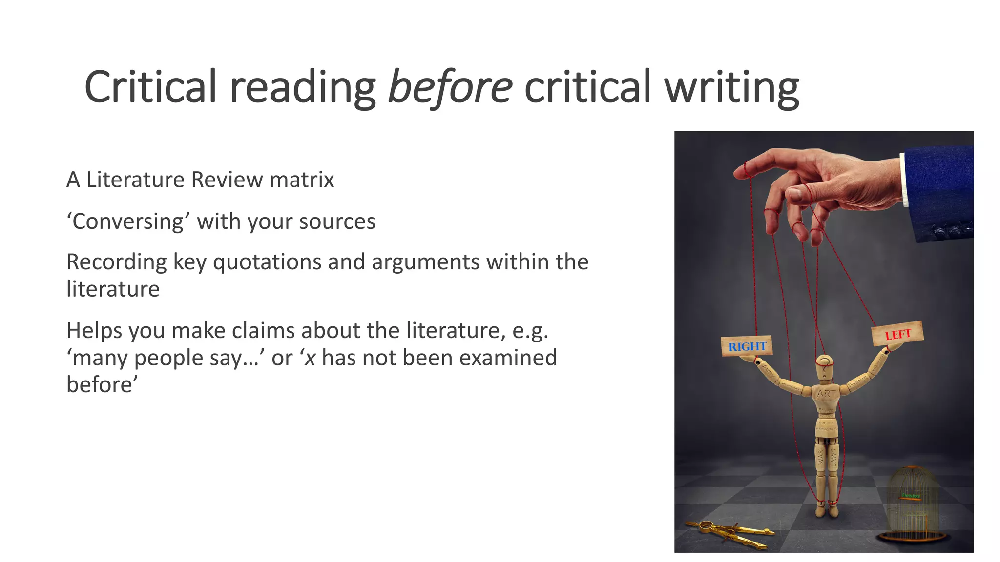 Critical reading before critical writing
A Literature Review matrix
‘Conversing’ with your sources
Recording key quotations and arguments within the
literature
Helps you make claims about the literature, e.g.
‘many people say…’ or ‘x has not been examined
before’
 