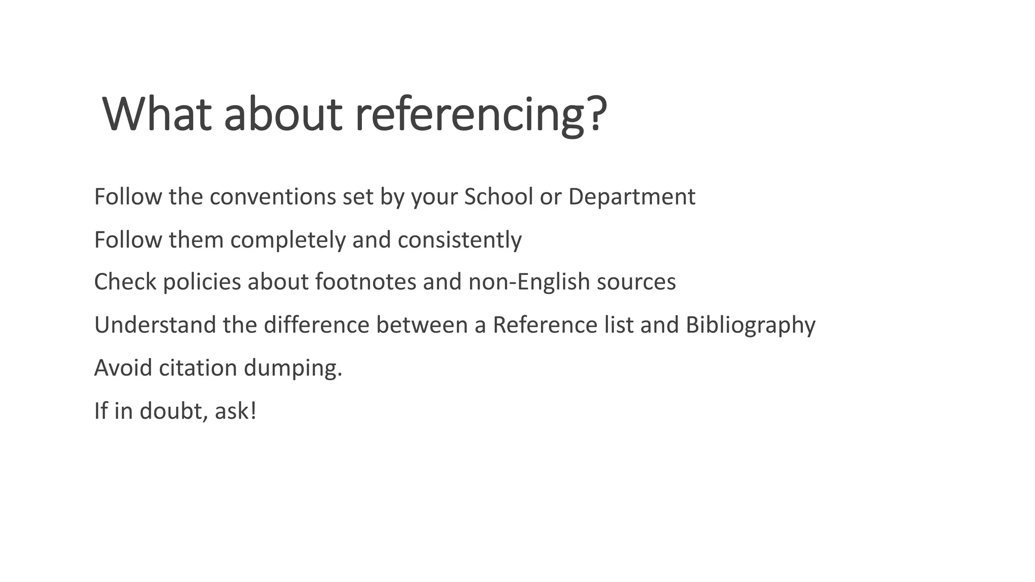 What about referencing?
Follow the conventions set by your School or Department
Follow them completely and consistently
Check policies about footnotes and non-English sources
Understand the difference between a Reference list and Bibliography
Avoid citation dumping.
If in doubt, ask!
 