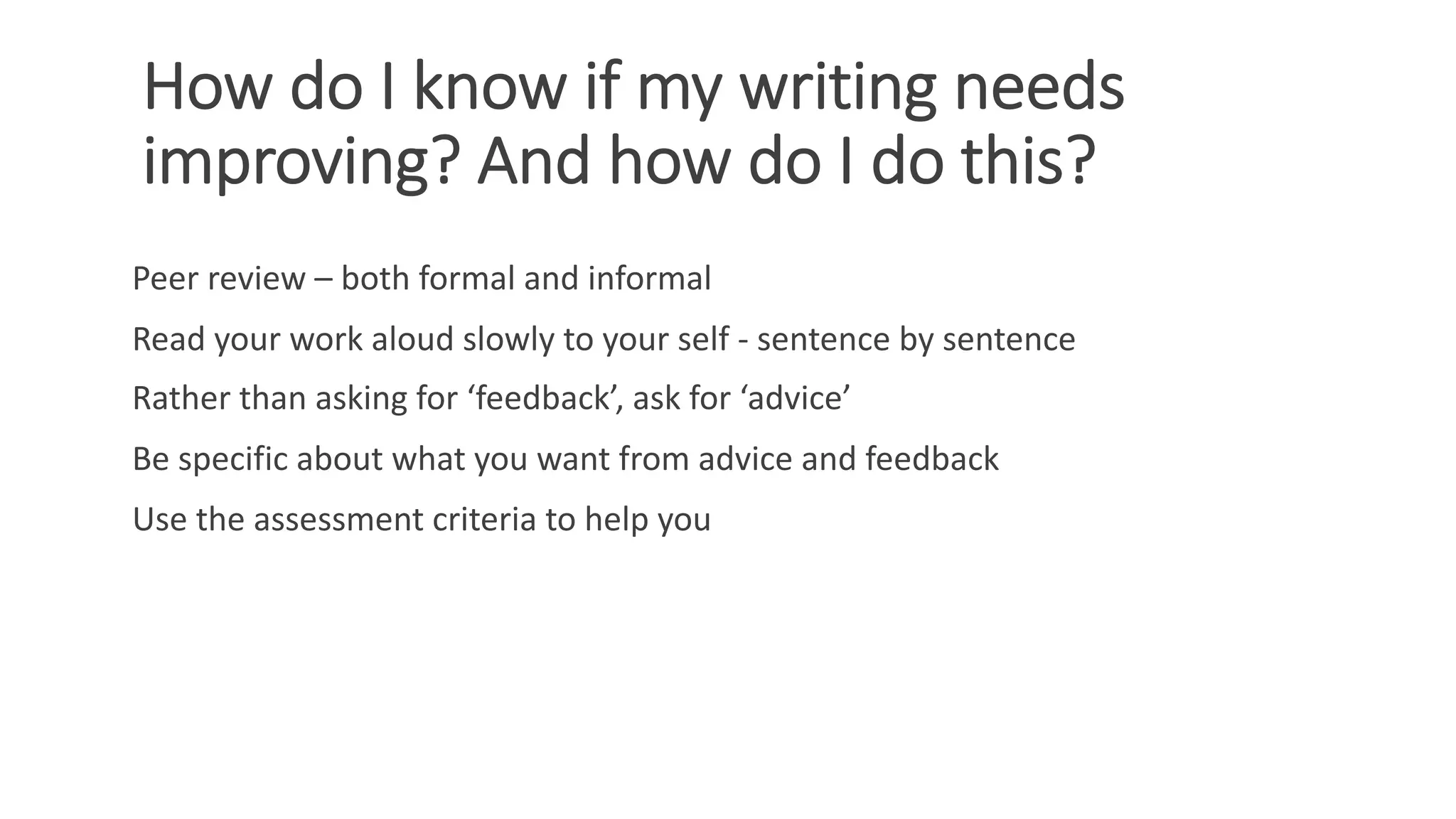 How do I know if my writing needs
improving? And how do I do this?
Peer review – both formal and informal
Read your work aloud slowly to your self - sentence by sentence
Rather than asking for ‘feedback’, ask for ‘advice’
Be specific about what you want from advice and feedback
Use the assessment criteria to help you
 
