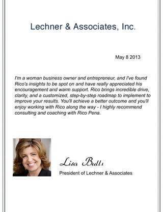 I'm a woman business owner and entrepreneur, and I've found
Rico's insights to be spot on and have really appreciated his
encouragement and warm support. Rico brings incredible drive,
clarity, and a customized, step-by-step roadmap to implement to
improve your results. You'll achieve a better outcome and you'll
enjoy working with Rico along the way - I highly recommend
consulting and coaching with Rico Pena.
President of Lechner & Associates
Lisa Bullı
May 8 2013
 