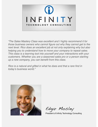 “The Sales Mastery Class was excellent and I highly recommend it for
those business owners who cannot ﬁgure out why they cannot get to the
next level. Rico does an excellent job at not only explaining why but also
helping you to understand how to move your company to repeat sales.
This class is a learning tool into yourself and your interactions with your
customers. Whether you are a seasoned sales pro or a person starting
up a new company, you can beneﬁt from this class.  
Rico is a natural and gifted in what he does and that a rare ﬁnd in
todayʼs business world.”#
Edgar Mosley!
President of Infinity Technology Consulting
 