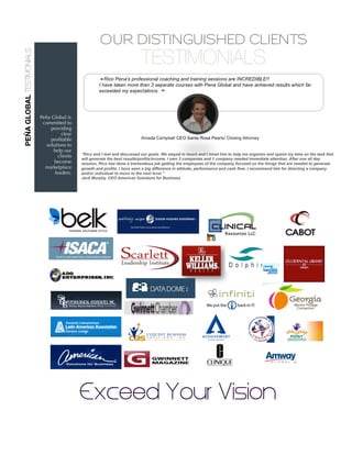 Peña Global is
committed to
providing
clear
proﬁtable
solutions to
help our
clients
become
marketplace
leaders.
OUR DISTINGUISHED CLIENTS
TESTIMONIALS
“Rico and I met and discussed our goals. We stayed in touch and I hired him to help me organize and spend my time on the task that
will generate the best results/profits/income. I own 3 companies and 1 company needed immediate attention. After one all day
session, Rico has done a tremendous job getting the employees of the company focused on the things that are needed to generate
growth and profits. I have seen a big difference in attitude, performance and cash flow. I recommend him for directing a company
and/or individual to move to the next level.”
Jack Murphy. CEO American Solutions for Business
PEÑAGLOBALTESTIMONIALS
Exceed Your Vision
 