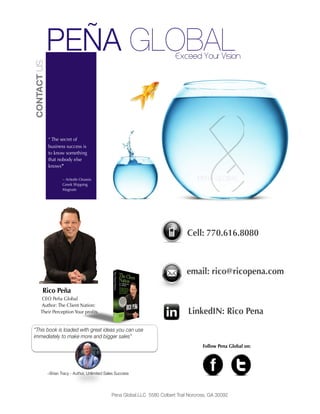 Pena Global.LLC 5580 Colbert Trail Norcross, GA 30092
PEÑA GLOBALCONTACTUS
“ The secret of
business success is
to know something
that nobody else
knows”
~ Aritotle Onassis
Greek Shipping
Magnate
Rico Peña
CEO Peña Global
Author: The Client Nation:
Their Perception Your proﬁts
Cell: 770.616.8080
email: rico@ricopena.com
Exceed Your Vision
~Brian Tracy - Author, Unlimited Sales Success
LinkedIN: Rico Pena
Follow Pena Global on:
 