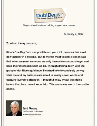 To whom it may concern;
Rico's One Day Boot camp will teach you a lot…lessons that most
don't garner in a lifetime. !But to me the most valuable lesson was
that when we meet someone we only have a few seconds to get and
keep their interest in what we do. Through drilling down with the
group under Rico's guidance, I learned how to concisely convey
what me and my business are about in !a only seven words and
capture favorable attention. !I thought I knew what I was doing
before the class…now I know I do. !This alone was worth the cost to
attend.
Neighborhood business helping support local causes
!"#$%&$'()*(+,-+(
Walt Hensley
./01/%23"$(4%#5(4"&56(
77783%#53"&5689/:(
 