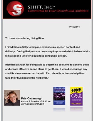 To those considering hiring Rico;
I hired Rico initially to help me enhance my speech content and
delivery.! During that process I was very impressed which led me to hire
him a second time for a business consulting project.!
Rico has a knack for being able to determine solutions to achieve goals
and create effective action plans to get there.! I would encourage any
small business owner to chat with Rico about how he can help them
take their business to the next level.”
2/8/2012
Kris Cavanaugh
Author & founder of Shift Inc.
www.begintoshift.com
 