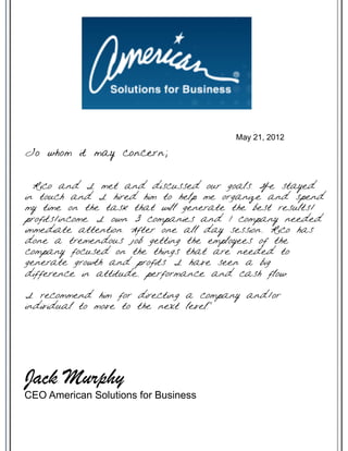 Rico and I met and discussed our goals. We stayed
in touch and I hired him to help me organize and spend
my time on the task that will generate the best results/
profits/income. I own 3 companies and 1 company needed
immediate attention. After one all day session, Rico has
done a tremendous job getting the employees of the
company focused on the things that are needed to
generate growth and profits. I have seen a big
difference in attitude, performance and cash flow.
I recommend him for directing a company and/or
individual to move to the next level.”
May 21, 2012
To whom it may concern;
Jack Murphy
CEO American Solutions for Business
 