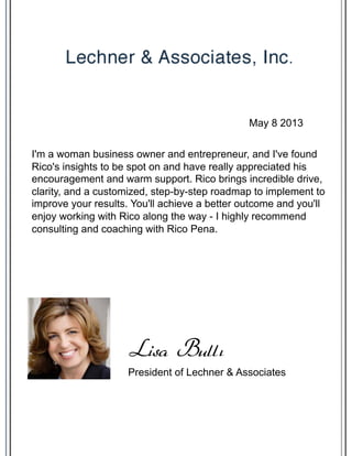 I'm a woman business owner and entrepreneur, and I've found
Rico's insights to be spot on and have really appreciated his
encouragement and warm support. Rico brings incredible drive,
clarity, and a customized, step-by-step roadmap to implement to
improve your results. You'll achieve a better outcome and you'll
enjoy working with Rico along the way - I highly recommend
consulting and coaching with Rico Pena.
President of Lechner & Associates
Lisa Bullı
May 8 2013
 