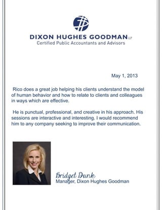 Rico does a great job helping his clients understand the model
of human behavior and how to relate to clients and colleagues
in ways which are effective.
He is punctual, professional, and creative in his approach. His
sessions are interactive and interesting. I would recommend
him to any company seeking to improve their communication.
May 1, 2013
Manager, Dixon Hughes Goodman
Bridget Dunk
 