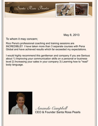 Rico Pena's professional coaching and training sessions are
INCREDIBLE!! I have taken more than 3 separate courses with Pena
Global and have achieved results which far exceeded my expectations.
I would highly recommend this gentleman and company if you are Serious
about 1) Improving your communication skills on a personal or business
level 2) Increasing your sales in your company 3) Learning how to "read"
body language.
Santa Rosa Pearlsı
May 8, 2013
To whom it may concern;
Amanda Campbell!
CEO & Founder Santa Rosa Pearls
 