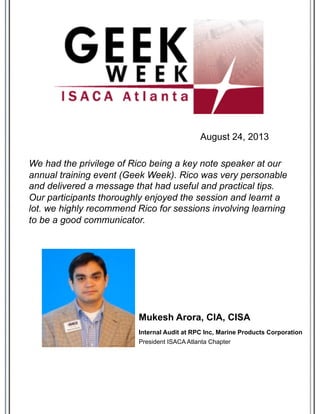 We had the privilege of Rico being a key note speaker at our
annual training event (Geek Week). Rico was very personable
and delivered a message that had useful and practical tips.
Our participants thoroughly enjoyed the session and learnt a
lot. we highly recommend Rico for sessions involving learning
to be a good communicator.
Internal Audit at RPC Inc, Marine Products Corporation
Mukesh Arora, CIA, CISA
President ISACA Atlanta Chapter
August 24, 2013
 