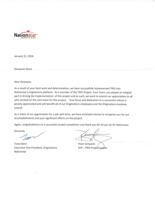 *-
Nationstai"MORTGACE
January 2t,2016
Dewayne Ward
Dear Dewayne:
As a result of your hard work and determination, we have successfully implemented TRID into
Nationstar's originations platform. As a member of the TRID Project Core Team, you played an integral
part in driving the implementation of this project and as such, we want to extend our appreciation to all
who worked on the core team for this project. Your focus and dedication to a successful rollout is
greatly appreciated and will benefit all of our Originations employees and the Originations business
overall.
As a token of our appreciation for a job well done, we have enclosed a bonus to recognize you for our
accomplishments and your significant efforts on this project.
Again, congratulations on a successful project completion and thank you for all you do for Nationstar.
Sincerely, _..
4rt,/Tony Ebers
Executive Vice President, Originations
Nationstar
Peter Schwartz
SVP - TRID Pro
 