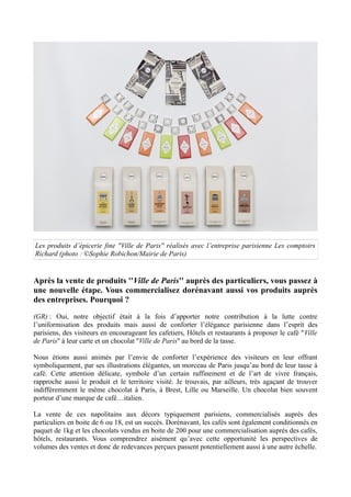 Les produits d’épicerie fine ''Ville de Paris'' réalisés avec l’entreprise parisienne Les comptoirs
Richard (photo : ©Sophie Robichon/Mairie de Paris)
Après la vente de produits ''Ville de Paris'' auprès des particuliers, vous passez à
une nouvelle étape. Vous commercialisez dorénavant aussi vos produits auprès
des entreprises. Pourquoi ?
(GR) : Oui, notre objectif était à la fois d’apporter notre contribution à la lutte contre
l’uniformisation des produits mais aussi de conforter l’élégance parisienne dans l’esprit des
parisiens, des visiteurs en encourageant les cafetiers, Hôtels et restaurants à proposer le café ''Ville
de Paris'' à leur carte et un chocolat ''Ville de Paris'' au bord de la tasse.
Nous étions aussi animés par l’envie de conforter l’expérience des visiteurs en leur offrant
symboliquement, par ses illustrations élégantes, un morceau de Paris jusqu’au bord de leur tasse à
café. Cette attention délicate, symbole d’un certain raffinement et de l’art de vivre français,
rapproche aussi le produit et le territoire visité. Je trouvais, par ailleurs, très agaçant de trouver
indifféremment le même chocolat à Paris, à Brest, Lille ou Marseille. Un chocolat bien souvent
porteur d’une marque de café…italien.
La vente de ces napolitains aux décors typiquement parisiens, commercialisés auprès des
particuliers en boite de 6 ou 18, est un succès. Dorénavant, les cafés sont également conditionnés en
paquet de 1kg et les chocolats vendus en boite de 200 pour une commercialisation auprès des cafés,
hôtels, restaurants. Vous comprendrez aisément qu’avec cette opportunité les perspectives de
volumes des ventes et donc de redevances perçues passent potentiellement aussi à une autre échelle.
 