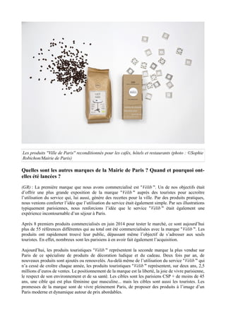 Les produits ''Ville de Paris'' reconditionnés pour les cafés, hôtels et restaurants (photo : ©Sophie
Robichon/Mairie de Paris)
Quelles sont les autres marques de la Mairie de Paris ? Quand et pourquoi ont-
elles été lancées ?
(GR) : La première marque que nous avons commercialisé est ''Vélib’''. Un de nos objectifs était
d’offrir une plus grande exposition de la marque ''Vélib’'' auprès des touristes pour accroître
l’utilisation du service qui, lui aussi, génère des recettes pour la ville. Par des produits pratiques,
nous venions conforter l’idée que l’utilisation du service était également simple. Par ses illustrations
typiquement parisiennes, nous renforcions l’idée que le service ''Vélib’'' était également une
expérience incontournable d’un séjour à Paris.
Après 8 premiers produits commercialisés en juin 2014 pour tester le marché, ce sont aujourd’hui
plus de 55 références différentes qui au total ont été commercialisées avec la marque ''Vélib’''. Les
produits ont rapidement trouvé leur public, dépassant même l’objectif de s’adresser aux seuls
touristes. En effet, nombreux sont les parisiens à en avoir fait également l’acquisition.
Aujourd’hui, les produits touristiques ''Vélib’'' représentent la seconde marque la plus vendue sur
Paris de ce spécialiste de produits de décoration ludique et du cadeau. Deux fois par an, de
nouveaux produits sont ajoutés ou renouvelés. Au-delà même de l’utilisation du service ''Vélib’'' qui
n’a cessé de croître chaque année, les produits touristiques ''Vélib’'' représentent, sur deux ans, 2,5
millions d’euros de ventes. Le positionnement de la marque est la liberté, la joie de vivre parisienne,
le respect de son environnement et de sa santé. Les cibles sont les parisiens CSP + de moins de 45
ans, une cible qui est plus féminine que masculine... mais les cibles sont aussi les touristes. Les
promesses de la marque sont de vivre pleinement Paris, de proposer des produits à l’image d’un
Paris moderne et dynamique autour de prix abordables.
 