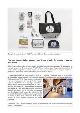 Exemple de produits dérivés ''Vélib’'' (photo : ©Sophie Robichon/Mairie de Paris)
Pourquoi commercialiser ensuite votre licence et créer le premier restaurant
sous licence ?
(GR) : Nous voulions créer un havre de paix pour les urbains parisiens, un espace de restauration ou
pourrait se retrouver la communauté ''Vélib’''. Nous voulions, dans l’esprit de nos missions de
service public, amplifier le service rendu aux parisiens, faire rayonner la marque, continuer à
promouvoir le service et faire se rencontrer les utilisateurs de ''Vélib’''.
La Maison Vélib’Exki est située près de l’Opéra, au 22 rue de la Chaussée d’Antin. C’est un espace
de restauration saine et naturelle où l’on trouve des espaces de détente et de rencontres, des services
d’information sur ''Vélib’'', des ateliers et événements
pour la communauté. Ce lieu porte les valeurs
communes de ''Vélib’'' et de la marque Exki : la vie
urbaine douce, la bienveillance citoyenne, la santé, le
bien-être et le respect de l’environnement. Rappelons
que la ville de Paris, au-delà de remplir ses propres
objectifs, ne finance pas ce lieu. Elle n’en assume
pas les charges... mais perçoit des redevances. Un
montant forfaitaire est versé chaque année par Exki à
la Mairie de Paris pour l’utilisation de la marque
''Vélib’'' et nous sommes intéressés au chiffre
d’affaires.
La Maison Vélib’Exki est le premier espace de restauration sous licence de la Mairie de Paris
(photo ©David Plas)
 