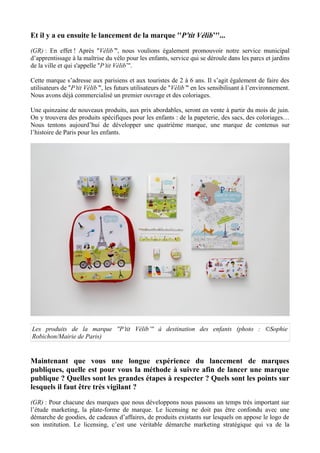Et il y a eu ensuite le lancement de la marque ''P’tit Vélib’''...
(GR) : En effet ! Après ''Vélib’'', nous voulions également promouvoir notre service municipal
d’apprentissage à la maîtrise du vélo pour les enfants, service qui se déroule dans les parcs et jardins
de la ville et qui s'appelle ''P’tit Vélib’''.
Cette marque s’adresse aux parisiens et aux touristes de 2 à 6 ans. Il s’agit également de faire des
utilisateurs de ''P’tit Vélib’'', les futurs utilisateurs de ''Vélib’'' en les sensibilisant à l’environnement.
Nous avons déjà commercialisé un premier ouvrage et des coloriages.
Une quinzaine de nouveaux produits, aux prix abordables, seront en vente à partir du mois de juin.
On y trouvera des produits spécifiques pour les enfants : de la papeterie, des sacs, des coloriages…
Nous tentons aujourd’hui de développer une quatrième marque, une marque de contenus sur
l’histoire de Paris pour les enfants.
Les produits de la marque ''P’tit Vélib’'' à destination des enfants (photo : ©Sophie
Robichon/Mairie de Paris)
Maintenant que vous une longue expérience du lancement de marques
publiques, quelle est pour vous la méthode à suivre afin de lancer une marque
publique ? Quelles sont les grandes étapes à respecter ? Quels sont les points sur
lesquels il faut être très vigilant ?
(GR) : Pour chacune des marques que nous développons nous passons un temps très important sur
l’étude marketing, la plate-forme de marque. Le licensing ne doit pas être confondu avec une
démarche de goodies, de cadeaux d’affaires, de produits existants sur lesquels on appose le logo de
son institution. Le licensing, c’est une véritable démarche marketing stratégique qui va de la
 