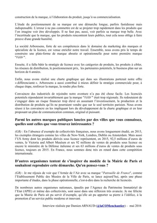 construction de la marque, à l’élaboration du produit, jusqu’à sa commercialisation.
L’étude du positionnement de sa marque est une démarche longue, parfois fastidieuse mais
indispensable. L’erreur à ne pas commettre est de se projeter trop rapidement dans les produits que
l’on imagine voir être développés. Il ne faut pas, aussi, voir parfois sa marque trop belle. Avec
l’incertitude que la marque, que les produits rencontrent leurs publics, tout cela nous oblige à faire
preuve d'une grande humilité.
La société Arboresens, forte de ses compétences dans le domaine du marketing des marques et
spécialiste de la licence, est venue enrichir notre travail. Ensemble, nous avons pris le temps de
construire une plate-forme de marque aboutie et opérationnelle pour notre première marque
''Vélib’''.
Ensuite, il a fallu bâtir la stratégie de licence avec les catégories de produits, les produits à cibler,
les réseaux de distribution, le positionnement prix, les partenaires potentiels, le business plan sur un
horizon de 6 années.
Enfin, nous avons réalisé une charte graphique qui dans ses illustrations porterait notre offre
« différenciante ». Arboresens a aussi contribué à mieux définir la stratégie commerciale pour, à
chaque étape, renforcer la marque, la rendre plus forte.
Convaincre des industriels de rejoindre notre aventure n’a pas été chose facile. Les licenciés
potentiels répondaient invariablement que la marque ''Vélib’'' était trop régionale. Ils redoutaient de
s’engager dans un risque financier trop élevé en assumant l’investissement, la production et la
distribution de produits qu’ils ne pourraient vendre que sur le seul territoire parisien. Nous avons
réussi à les convaincre en les impliquant lors du développement de la charte graphique et en leur
proposant un plan de communication commun, original et puissant.
Parmi les autres marques publiques lancées par des villes que vous connaissez,
quelles sont celles que vous trouvez intéressantes ?
(GR) : En l’absence d’exemple de collectivités françaises, nous avons longuement étudié, en 2013,
les exemples étrangers comme les villes de New-York, Londres, Dublin ou Amsterdam. Mais aussi
l’US Army dont les produits dérivés sous licence représentent, en 2015, 92,5 millions d’euros de
ventes, le Victoria and Albert Muséum et ses 92 millions de ventes de produits sous licence ou
encore le ministère de la Défense italienne et ses 63 millions d’euros de ventes de produits sous
licence, toujours en 2015. En France, nous sommes donc très en retard dans cette compétition
internationale.
D’autres organismes tentent de s’inspirer du modèle de la Mairie de Paris et
souhaitent reproduire cette démarche. Qu'en pensez-vous ?
(GR) : Je me réjouis de voir que l’Armée de l’Air avec sa marque ''Patrouille de France'', comme
l’Etablissement Public des Musées de la Ville de Paris, se lance aujourd’hui, après une phase
importante d’études, dans la phase opérationnelle, c'est-à-dire dans la recherche de licenciés.
De nombreux autres organismes nationaux, épaulés par l’Agence du Patrimoine Immatériel de
l’Etat (APIE) et même des collectivités, sont aussi dans une réflexion très avancée. Je me félicite
que la Mairie de Paris ait pu servir d’exemple, qu’elle ait pu apporter sa pierre à l’édifice, à la
promotion d’un service public moderne et innovant.
Interview réalisée par Damien ARNAUD (@laCOMenchantier) – mai 2016
 